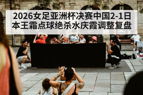 2026女足亚洲杯决赛中国2-1日本王霜点球绝杀水庆霞调整复盘 - nine game